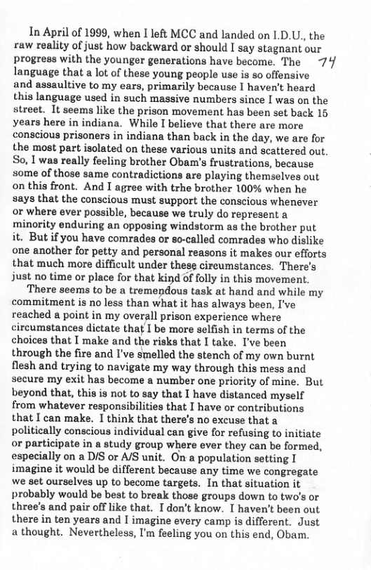 In April of 1999, when I left MCC and landed on 1.D.U., the raw reality of just how backward or should I say stagnant our progress with the younger generations have become. The 74 language that a lot of these young people use is so offensive and assaultive to my ears, primarily because I haven’t heard this language used in such massive numbers since I was on the street. It seems like the prison movement has been set back 15 years here in indiana. While I believe that there are more conscious prisoners in indiana than back in the day, we are for the most part isolated on these various units and scattered out. So, I was really feeling brother Obam’s frustrations, because some of those same contradictions are playing themselves out on this front. And I agree with trhe brother 100% when he says that the conscious must support the conscious whenever or where ever possible, because we truly do represent a minority enduring an opposing windstorm as the brother put it. But if you have comrades or so-called comrades who dislike one another for petty and personal reasons it makes our efforts that much more difficult under these cireumstances. There’s just no time or place for that kind of folly in this movement. ‘There seems to be a tremepdous task at hand and while my commitment is no less than what it has always been, I’ve reached a point in my overall prison experience where circumstances dictate that I be more selfish in terms of the choices that I make and the risks that I take. I’ve been through the fire and I’ve smelled the stench of my own burnt flesh and trying to navigate my way through this mess and secure my exit has become a number one priority of mine. But beyond that, this is not to say that I have distanced myself from whatever responsibilities that I have or contributions that I can make. I think that there’s no excuse that a politically conscious individual can give for refusing to initiate or participate in a study group where ever they can be formed, especially on a D/S or A/S unit. On a population setting I imagine it would be different because any time we congregate we set ourselves up to become targets. In that situation it probably would be best to break those groups down to two’s or three’s and pair off like that. Idon’t know. I haven’t been out there in ten years and I imagine every camp is different. Just a thought. Nevertheless, I’m feeling you on this end, Obam.